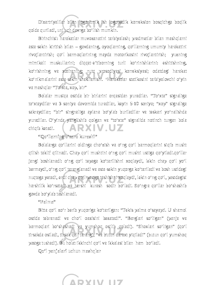 Dizartriyalilar bilan logoritmik ish logopedik korreksion bosqichga boqlik qolda quriladi, uni uch davrga bo‘lish mumkin. Birinchisi: harakatlar muvozanatini tarbiyalash; predmetlar bilan mashqlarni asta-sekin kiritish bilan – gavdaning, oyoqlarning, qo‘llarning umumiy harakatini rivojlantirish; qo‘l barmoqlarining mayda motorikasini rivojlantirish; yuzning mimikali muskullarini; diqqat-e’tiborning turli ko‘rinishlarini: eshitishning, ko‘rishning va xotiraning; nutq prosodiyasi korreksiyasi; odatdagi harakat ko‘nikmalarini asta-sekin shakllanishi. Harakatlar statikasini tarbiyalovchi o‘yin va mashqlar “To‘xta, xop, bir” Bolalar musiqa ostida bir birlarini orqasidan yuradilar. “To‘xta” signaliga to‘xtaydilar va 3 soniya davomida turadilar, keyin 5-10 soniya; “xop” signaliga sakraydilar; “bir” singnaliga aylana bo‘ylab buriladilar va teskari yo‘nalishda yuradilar. O‘yinda yanglishib qolgan va “to‘xta” signalida notinch turgan bola chiqib ketadi. “Qo‘llarning o‘zaro kurashi” Bolalarga qo‘llarini oldinga cho‘zish va o‘ng qo‘l barmoqlarini siqib musht qilish taklif qilinadi. Chap qo‘l mushtini o‘ng qo‘l mushti ustiga qo‘yiladi.qo‘llar jangi boshlanadi: o‘ng qo‘l tepaga ko‘tarilishni xoqlaydi, lekin chap qo‘l yo‘l bermaydi, o‘ng qo‘l taranglanadi va asta-sekin yuqorga ko‘tariladi va bosh ustidagi nuqtaga yetadi, endi chap qo‘l pastga tushishni xoqlaydi, lekin o‘ng qo‘l, pastdagisi harshilik ko‘rsatadi va harshi kurash sodir bo‘ladi. So‘ngra qo‘llar bo‘shashib gavda bo‘ylab tashlanadi. “Palma” Bitta qo‘l zo‘r berib yuqoriga ko‘tarilgan: “Tekis palma o‘sayapti. U shamol ostida tebranadi va cho‘l oazisini bezatadi”. “Barglari so‘ligan” (panja va barmoqlari bo‘shashadi va yumshoq osilib qoladi). “Shoxlari so‘ligan” (qo‘l tirsakda osiladi, tirsak qali tarang), “va butun daraxt yiqiladi” (butun qo‘l yumshoq pastga tushadi). Bu holat ikkinchi qo‘l va ikkalasi bilan ham bo‘ladi. Qo‘l panjalari uchun mashqlar 