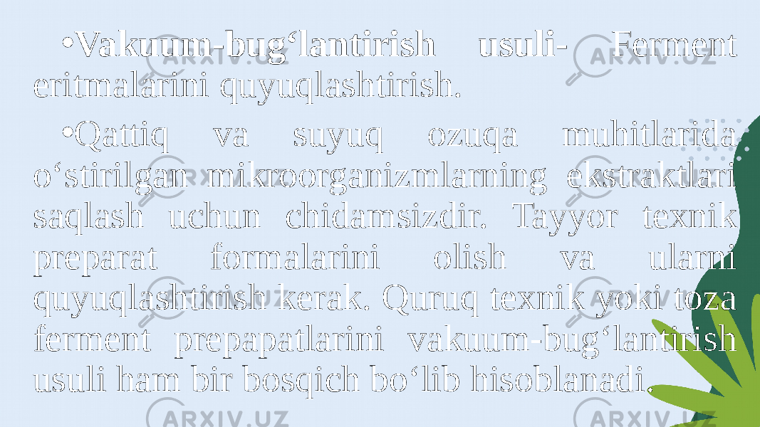 • Vakuum-bug‘lantirish usuli- Ferment eritmalarini quyuqlashtirish. • Qattiq va suyuq ozuqa muhitlarida o‘stirilgan mikroorganizmlarning ekstraktlari saqlash uchun chidamsizdir. Tayyor texnik preparat formalarini olish va ularni quyuqlashtirish kerak. Quruq texnik yoki toza ferment prepapatlarini vakuum-bug‘lantirish usuli ham bir bosqich bo‘lib hisoblanadi. 