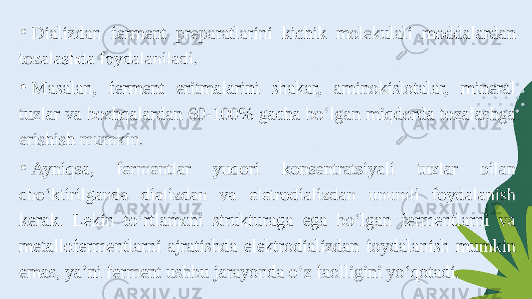 • Dializdan ferment preparatlarini kichik molekulali moddalardan tozalashda foydalaniladi. • Masalan, ferment eritmalarini shakar, aminokislotalar, mineral tuzlar va boshqalardan 60-100% gacha bo‘lgan miqdorda tozalashga erishish mumkin. • Ayniqsa, fermentlar yuqori konsentratsiyali tuzlar bilan cho‘ktirilganda dializdan va eletrodializdan unumli foydalanish kerak. Lekin to‘rtlamchi strukturaga ega bo‘lgan fermentlarni va metallofermentlarni ajratishda elektrodializdan foydalanish mumkin emas, ya’ni ferment ushbu jarayonda o‘z faolligini yo‘qotadi. 