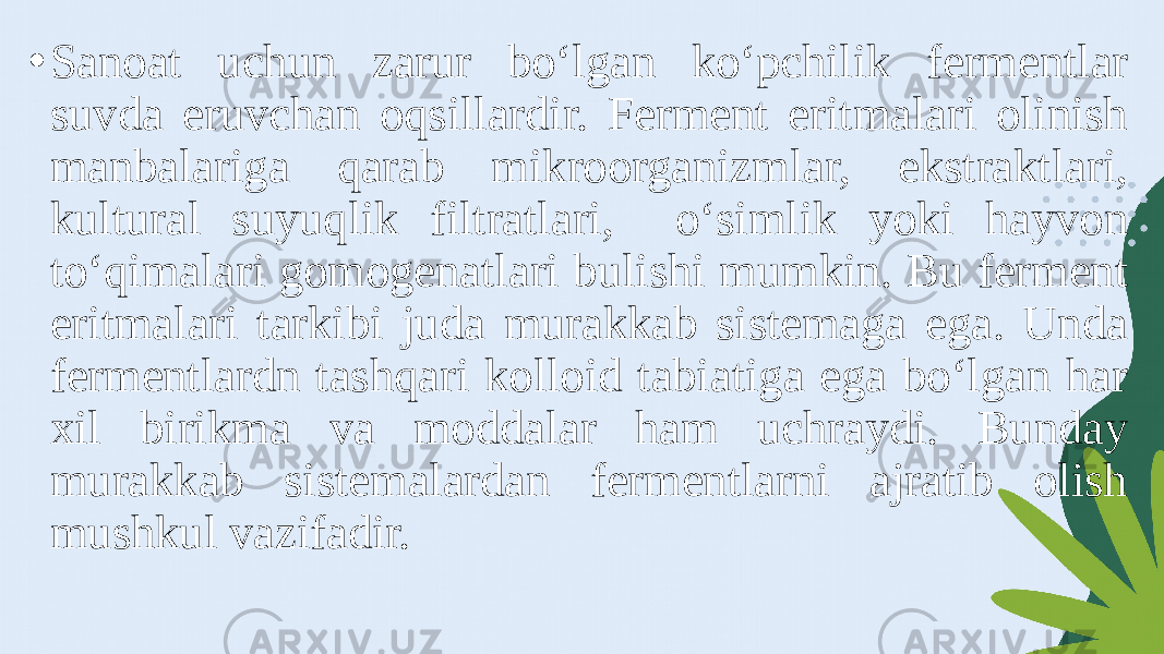 • Sanoat uchun zarur bo‘lgan ko‘pchilik fermentlar suvda eruvchan oqsillardir. Ferment eritmalari olinish manbalariga qarab mikroorganizmlar, ekstraktlari, kultural suyuqlik filtratlari, o‘simlik yoki hayvon to‘qimalari gomogenatlari bulishi mumkin. Bu ferment eritmalari tarkibi juda murakkab sistemaga ega. Unda fermentlardn tashqari kolloid tabiatiga ega bo‘lgan har xil birikma va moddalar ham uchraydi. Bunday murakkab sistemalardan fermentlarni ajratib olish mushkul vazifadir. 