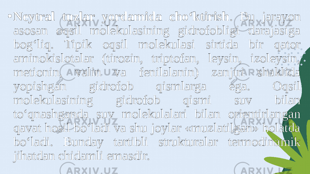 • Neytral tuzlar yordamida cho‘ktirish . Bu jarayon asosan oqsil molekulasining gidrofobligi darajasiga bog‘liq. Tipik oqsil molekulasi sirtida bir qator aminokislotalar (tirozin, triptofan, leysin, izoleysin, metionin, valin va fenilalanin) zanjiri shaklida yopishgan gidrofob qismlarga ega. Oqsil molekulasining gidrofob qismi suv bilan to‘qnashganda suv molekulalari bilan orientirlangan qavat hosil bo‘ladi va shu joylar «muzlatilgan» holatda bo‘ladi. Bunday tartibli strukturalar termodinamik jihatdan chidamli emasdir. 