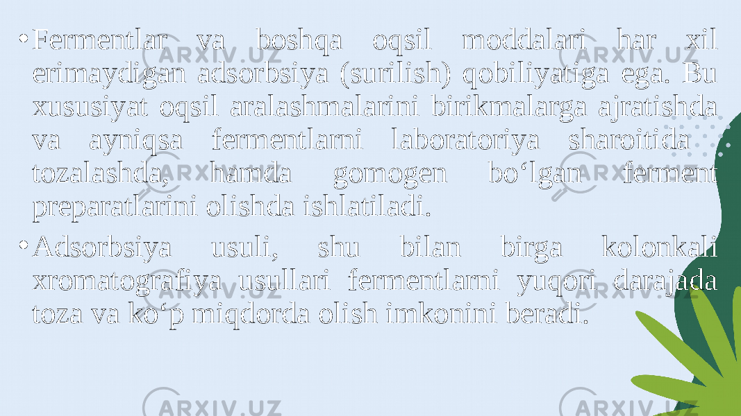 • Fermentlar va boshqa oqsil moddalari har xil erimaydigan adsorbsiya (surilish) qobiliyatiga ega. Bu xususiyat oqsil aralashmalarini birikmalarga ajratishda va ayniqsa fermentlarni laboratoriya sharoitida tozalashda, hamda gomogen bo‘lgan ferment preparatlarini olishda ishlatiladi. • Adsorbsiya usuli, shu bilan birga kolonkali xromatografiya usullari fermentlarni yuqori darajada toza va ko‘p miqdorda olish imkonini beradi. 