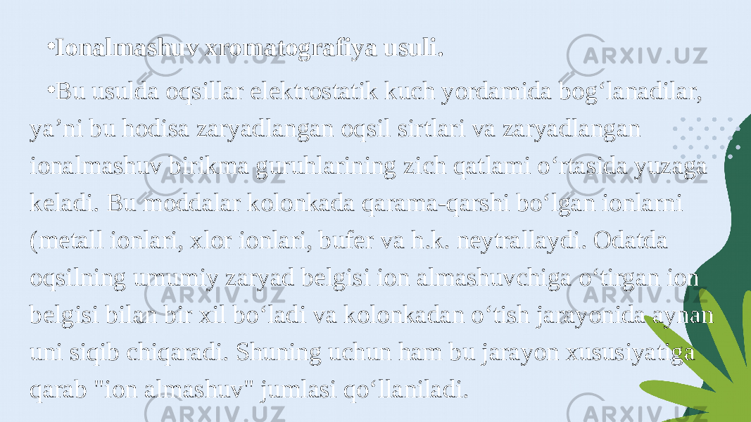 • Ionalmashuv xromatografiya usuli. • Bu usulda oqsillar elektrostatik kuch yordamida bog‘lanadilar, ya’ni bu hodisa zaryadlangan oqsil sirtlari va zaryadlangan ionalmashuv birikma guruhlarining zich qatlami o‘rtasida yuzaga keladi. Bu moddalar kolonkada qarama-qarshi bo‘lgan ionlarni (metall ionlari, xlor ionlari, bufer va h.k. neytrallaydi. Odatda oqsilning umumiy zaryad belgisi ion almashuvchiga o‘tirgan ion belgisi bilan bir xil bo‘ladi va kolonkadan o‘tish jarayonida aynan uni siqib chiqaradi. Shuning uchun ham bu jarayon xususiyatiga qarab &#34;ion almashuv&#34; jumlasi qo‘llaniladi. 