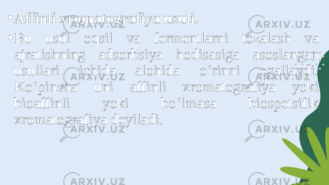 • Affinli xromatografiya usuli . • Bu usul oqsil va fermentlarni tozalash va ajratishning adsorbsiya hodisasiga asoslangan usullari ichida alohida o‘rinni egallaydi. Ko‘pincha uni affinli xromatografiya yoki bioaffinli yoki bo‘lmasa biospetsifik xromatografiya deyiladi. 