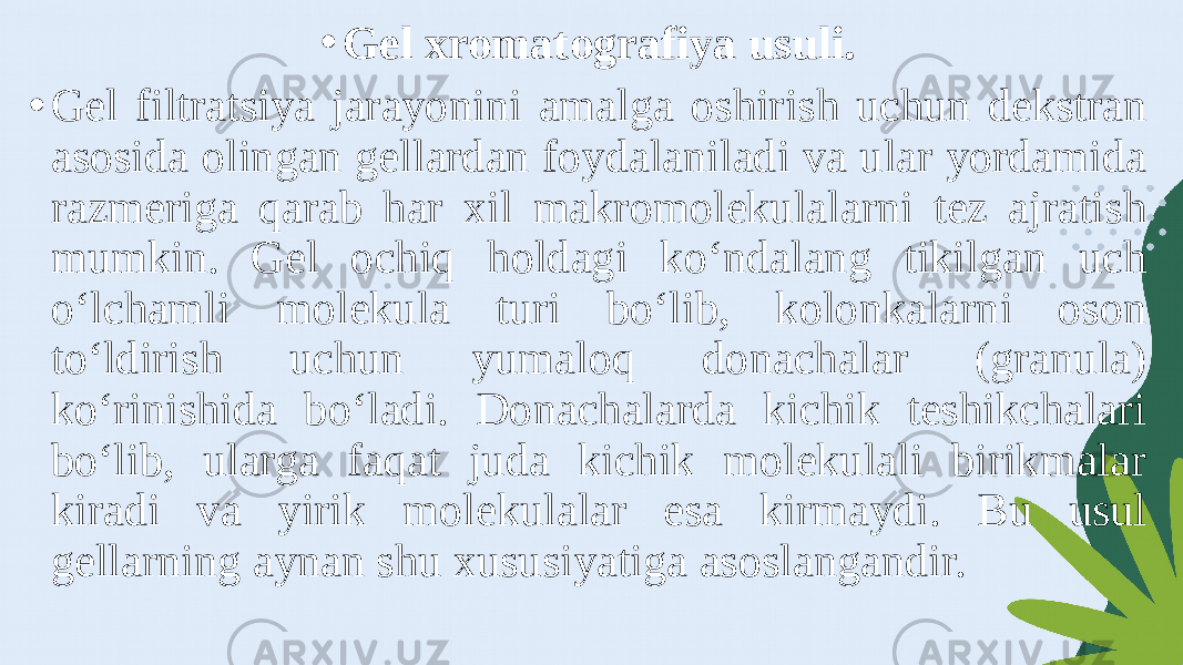 • Gel xromatografiya usuli. • Gel filtratsiya jarayonini amalga oshirish uchun dekstran asosida olingan gellardan foydalaniladi va ular yordamida razmeriga qarab har xil makromolekulalarni tez ajratish mumkin. Gel ochiq holdagi ko‘ndalang tikilgan uch o‘lchamli molekula turi bo‘lib, kolonkalarni oson to‘ldirish uchun yumaloq donachalar (granula) ko‘rinishida bo‘ladi. Donachalarda kichik teshikchalari bo‘lib, ularga faqat juda kichik molekulali birikmalar kiradi va yirik molekulalar esa kirmaydi. Bu usul gellarning aynan shu xususiyatiga asoslangandir. 