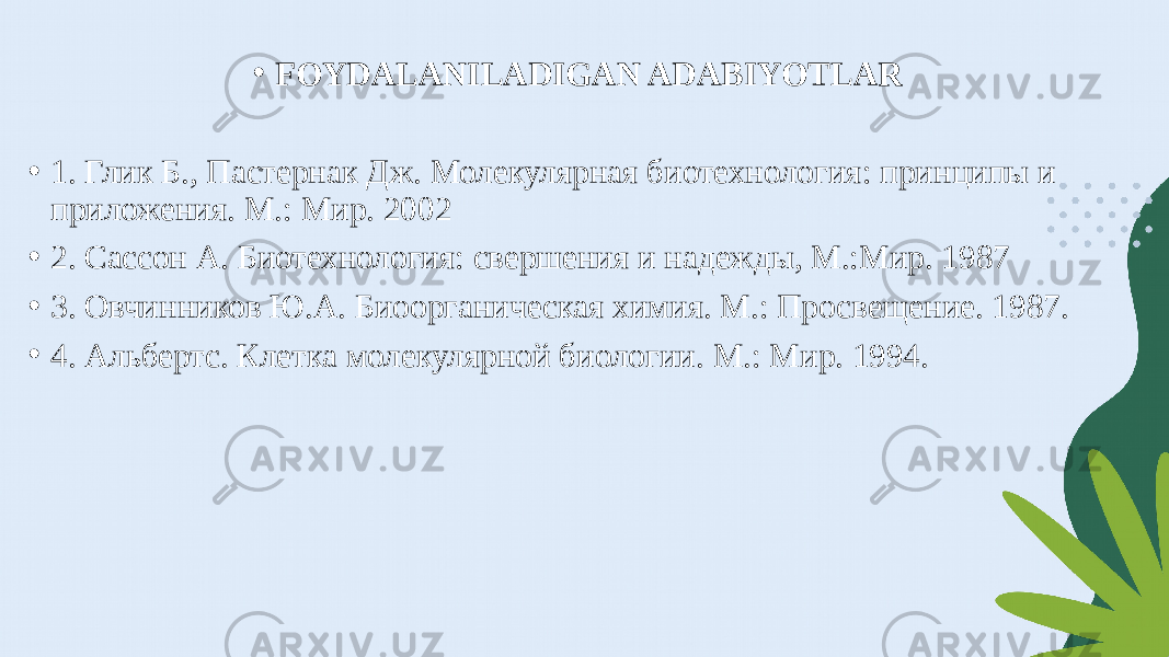 • FOYDALANILADIGAN ADABIYOTLAR   • 1. Глик Б., Пастернак Дж. Молекулярная биотехнология: принципы и приложения. М.: Мир. 2002 • 2. Сассон А. Биотехнология: свершения и надежды, М.:Мир. 1987 • 3. Овчинников Ю.А. Биоорганическая химия. М.: Просвещение. 1987. • 4. Альбертс. Клетка молекулярной биологии. М.: Мир. 1994. 