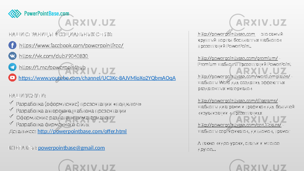 http://powerpointbase.com – это самый крупный портал бесплатных шаблонов презентаций PowerPoint. http://powerpointbase.com/premium/ - Premium шаблоны презентаций PowerPoint http://powerpointbase.com/wordtemplates/ - шаблоны Word для создания эффектных раздаточных материалов http://powerpointbase.com/diagrams/ - шаблоны диаграмм и графиков для большей визуализации в презентациях http://powerpointbase.com/certificates/ - шаблоны сертификатов, дипломов, грамот А также видео-уроки, статьи и многое другое… НАШИ УСЛУГИ: КОНТАКТЫ: powerpointbase@gmail.com НАШИ СТРАНИЦЫ В СОЦИАЛЬНЫХ СЕТЯХ: https://www.facebook.com/powerpointfree/ https://vk.com/club79040830 https://www.youtube.com/channel/UC3Kc-8AJVMloXo2YQbmAOqA  Разработка (оформление) презентации «под ключ»  Разработка авторского шаблона презентации  Оформление раздаточных материалов  Разработка фирменного стиля Детальнее: http://powerpointbase.com/offer.html https://t.me/powerpointhub 