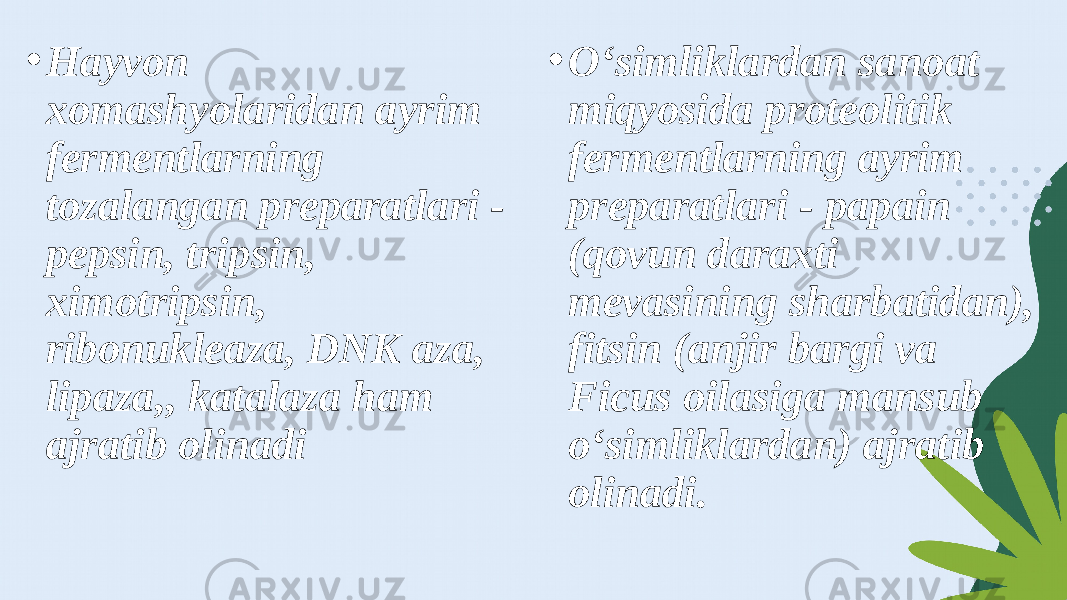 • Hayvon xomashyolaridan ayrim fermentlarning tozalangan preparatlari - pepsin, tripsin, ximotripsin, ribonukleaza, DNK aza, lipaza,, katalaza ham ajratib olinadi • O‘simliklardan sanoat miqyosida proteolitik fermentlarning ayrim preparatlari - papain (qovun daraxti mevasining sharbatidan), fitsin (anjir bargi va Ficus oilasiga mansub o‘simliklardan) ajratib olinadi. 