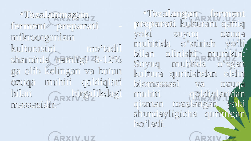 • Tozalanmagan ferment preparati - mikroorganizm kulturasini mo‘tadil sharoitda namligi 8-12% ga olib kelingan va butun ozuqa muhiti qoldiqlari bilan birgalikdagi massasidir. • Tozalangan ferment preparati kulturani qattiq yoki suyuq ozuqa muhitida o‘stirish yo‘li bilan olinishi mumkin. Suyuq muhitda o‘sgan kultura quritishdan oldin biomassasi va ozuqa muhiti qoldiqlaridan qisman tozalangan yoki shundayligicha quritilgan bo‘ladi. 