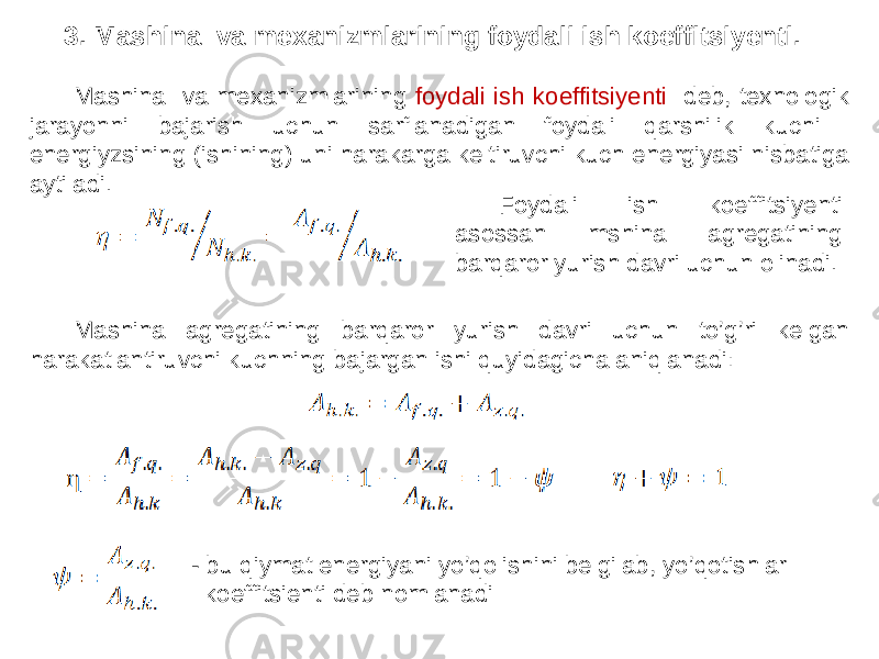 Mashina va mexanizmlarining foydali ish koeffitsiyenti deb, texnologik jarayonni bajarish uchun sarflanadigan foydali qarshilik kuchi energiyzsining (ishining) uni harakarga keltiruvchi kuch energiyasi nisbatiga aytiladi. Mashina agregatining barqaror yurish davri uchun to’g’ri kelgan harakatlantiruvchi kuchning bajargan ishi quyidagicha aniqlanadi: - bu qiymat energiyani yo’qolishini belgilab, yo’qotishlar koeffitsienti deb nomlanadi Foydali ish koeffitsiyenti asossan mshina agregatining barqaror yurish davri uchun olinadi.3. Mashina va mexanizmlarining foydali ish koeffitsiyenti. 