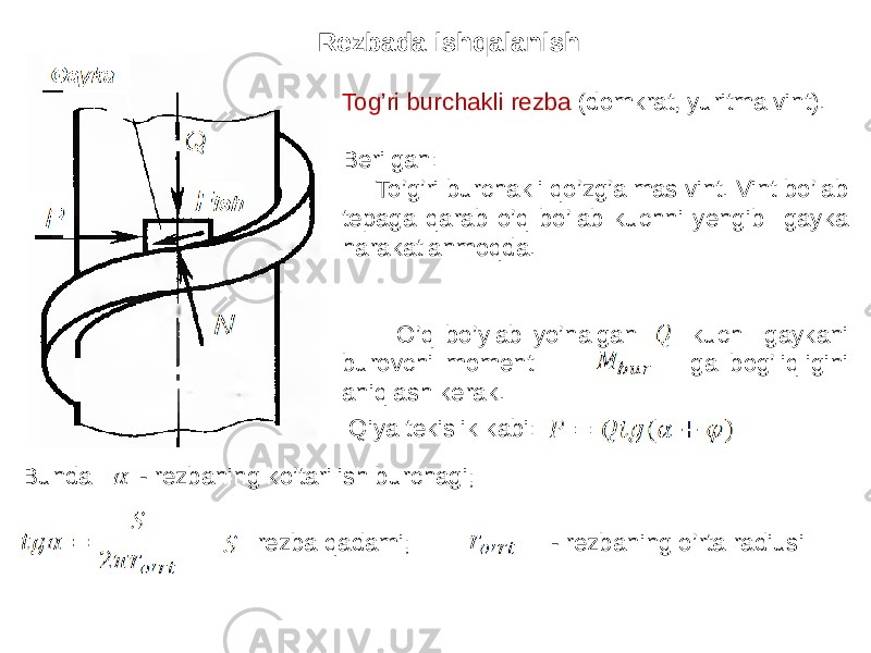 Rezbada ishqalanish Tog’ri burchakli rezba (domkrat, yuritma vint). Berilgan: To’g’ri burchakli qo’zg’almas vint. Vint bo’lab tepaga qarab o’q bo’lab kuchni yengib gayka harakatlanmoqda. O’q bo’ylab yo’nalgan kuch gaykani burovchi moment ga bog’liqligini aniqlash kerak. Qiya tekislik kabi: Bunda - rezbaning ko’tarilish burchagi; - rezba qadami; - rezbaning o’rta radiusi 