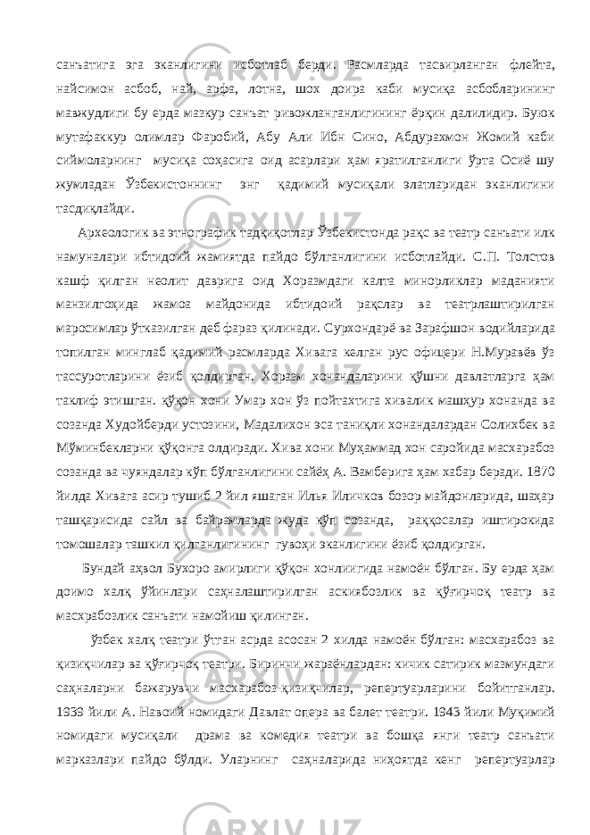 санъатига эга эканлигини исботлаб берди. Расмларда тасвирланган флейта, найсимон асбоб, най, арфа, лотна, шох доира каби мусиқа асбобларининг мавжудлиги бу ерда мазкур санъат ривожланганлигининг ёрқин далилидир. Буюк мутафаккур олимлар Фаробий, Абу Али Ибн Сино, Абдурахмон Жомий каби сиймоларнинг мусиқа соҳасига оид асарлари ҳам яратилганлиги ўрта Осиё шу жумладан Ўзбекистоннинг энг қадимий мусиқали элатларидан эканлигини тасдиқлайди. Археологик ва этнографик тадқиқотлар Ўзбекистонда рақс ва театр санъати илк намуналари ибтидоий жамиятда пайдо бўлганлигини исботлайди. С.П. Толстов кашф қилган неолит даврига оид Хоразмдаги калта минорликлар маданияти манзилгоҳида жамоа майдонида ибтидоий рақслар ва театрлаштирилган маросимлар ўтказилган деб фараз қилинади. Сурхондарё ва Зарафшон водийларида топилган минглаб қадимий расмларда Хивага келган рус офицери Н.Муравёв ўз тассуротларини ёзиб қолдирган. Хоразм хонандаларини қўшни давлатларга ҳам таклиф этишган. қўқон хони Умар хон ўз пойтахтига хивалик машҳур хонанда ва созанда Худойберди устозини, Мадалихон эса таниқли хонандалардан Солихбек ва Мўминбекларни қўқонга олдиради. Хива хони Муҳаммад хон саройида масхарабоз созанда ва чуяндалар кўп бўлганлигини сайёҳ А. Вамберига ҳам хабар беради. 1870 йилда Хивага асир тушиб 2 йил яшаган Илья Иличков бозор майдонларида, шаҳар ташқарисида сайл ва байрамларда жуда кўп созанда, раққосалар иштирокида томошалар ташкил қилганлигининг гувоҳи эканлигини ёзиб қолдирган. Бундай аҳвол Бухоро амирлиги қўқон хонлиигида намоён бўлган. Бу ерда ҳам доимо халқ ўйинлари саҳналаштирилган аскиябозлик ва қўғирчоқ театр ва масхрабозлик санъати намойиш қилинган. ўзбек халқ театри ўтган асрда асосан 2 хилда намоён бўлган: масхарабоз ва қизиқчилар ва қўғирчоқ театри. Биринчи жараёнлардан: кичик сатирик мазмундаги саҳналарни бажарувчи масхарабоз-қизиқчилар, репертуарларини бойитганлар. 1939 йили А. Навоий номидаги Давлат опера ва балет театри. 1943 йили Муқимий номидаги мусиқали драма ва комедия театри ва бошқа янги театр санъати марказлари пайдо бўлди. Уларнинг саҳналарида ниҳоятда кенг репертуарлар 