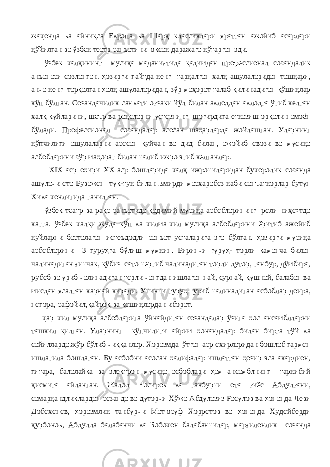 жаҳонда ва айниқса Европа ва Шарқ классиклари яратган ажойиб асарлари қўйилган ва ўзбек театр санъатини юксак даражага кўтарган эди. ўзбек халқининг мусиқа маданиятида қадимдан профессионал созандалик анъанаси созланган. ҳозирги пайтда кенг тарқалган халқ ашулаларидан ташқари, анча кенг тарқалган халқ ашулаларидан, зўр маҳорат талаб қилинадиган қўшиқлар кўп бўлган. Созандачилик санъати оғзаки йўл билан авлоддан-авлодга ўтиб келган халқ куйларини, шеър ва рақсларни устознинг шогирдига етказиш орқали намоён бўлади. Профессионал созандалар асосан шаҳарларда жойлашган. Уларнинг кўпчилиги ашулаларни асосан куйчан ва дид билан, ажойиб овози ва мусиқа асбобларини зўр маҳорат билан чалиб ижро этиб келганлар. XIX -аср охири XX -аср бошларида халқ ижрочиларидан бухоролик созанда ашулачи ота Буважон тук-тук билан Емирди масхарабоз каби санъаткорлар бутун Хива хонлигида танилган. ўзбек театр ва рақс санъатида қадимий мусиқа асбобларининг роли ниҳоятда катта. ўзбек халқи жуда кўп ва хилма-хил мусиқа асбобларини ёритиб ажойиб куйларни басталаган истеъдодли санъат усталарига эга бўлган. ҳозирги мусиқа асбобларини 3 гуруҳга бўлиш мумкин. Биринчи гуруҳ- торли каманча билан чалинадиган ғиччак, қўбиз сато чертиб чалинадиган торли дутор, танбур, дўмбира, рубоб ва уриб чалинадиган торли чангдан ишлаган най, сурнай, қушнай, балабан ва мисдан ясалган карнай киради. Учинчи гуруҳ- уриб чалинадиган асбоблар-доира, ноғора, сафойил,қайроқ ва қошиқлардан иборат. ҳар хил мусиқа асбобларига ўйнайдиган созандалар ўзига хос ансамблларни ташкил қилган. Уларнинг кўпчилиги айрим хонандалар билан бирга тўй ва сайилларда жўр бўлиб чиққанлар. Хоразмда ўтган аср охирларидан бошлаб гармон ишлатила бошлаган. Бу асбобни асосан халифалар ишлатган ҳозир эса акардион, гитара, балалайка ва электрон мусиқа асбоблари ҳам ансамблнинг таркибий қисмига айланган. Жалол Носиров ва танбурчи ота ғиёс Абдулғани, самарқандликлардан созанда ва дуторчи Хўжа Абдулазиз Расулов ва хонанда Леви Добохонов, хоразмлик танбурчи Матюсуф Хорротов ва хонанда Худойберди қурбонов, Абдулла балабанчи ва Бобохон балабанчилар, марғилонлик созанда 