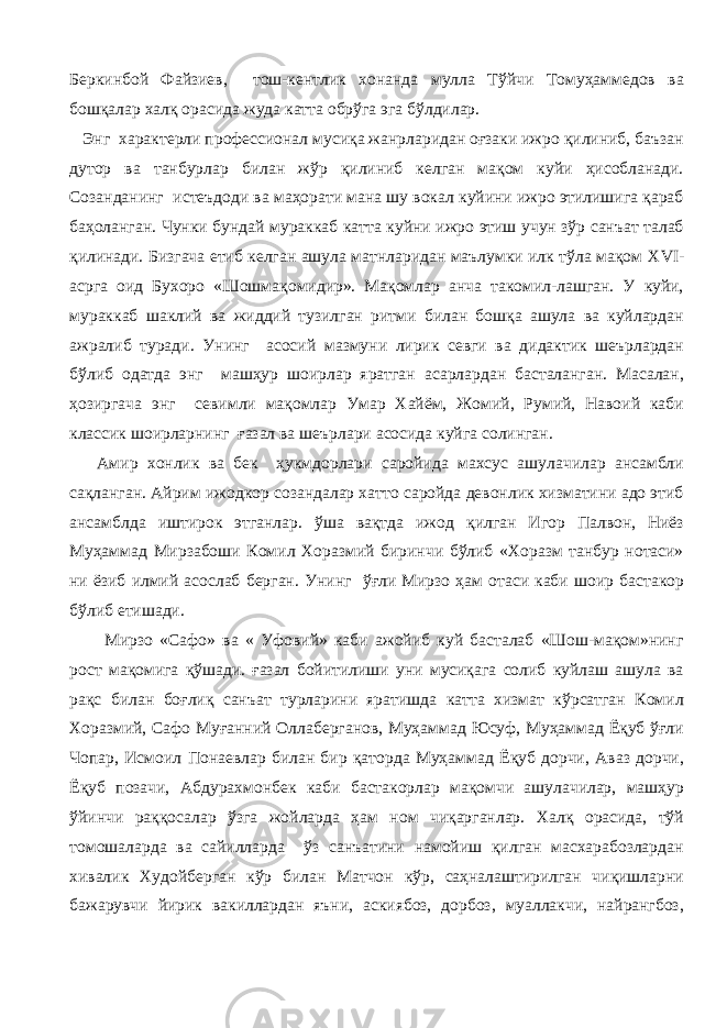 Беркинбой Файзиев, тош-кентлик хонанда мулла Тўйчи Томуҳаммедов ва бошқалар халқ орасида жуда катта обрўга эга бўлдилар. Энг характерли профессионал мусиқа жанрларидан оғзаки ижро қилиниб, баъзан дутор ва танбурлар билан жўр қилиниб келган мақом куйи ҳисобланади. Созанданинг истеъдоди ва маҳорати мана шу вокал куйини ижро этилишига қараб баҳоланган. Чунки бундай мураккаб катта куйни ижро этиш учун зўр санъат талаб қилинади. Бизгача етиб келган ашула матнларидан маълумки илк тўла мақом XVI - асрга оид Бухоро «Шошмақомидир». Мақомлар анча такомил-лашган. У куйи, мураккаб шаклий ва жиддий тузилган ритми билан бошқа ашула ва куйлардан ажралиб туради. Унинг асосий мазмуни лирик севги ва дидактик шеърлардан бўлиб одатда энг машҳур шоирлар яратган асарлардан басталанган. Масалан, ҳозиргача энг севимли мақомлар Умар Хайём, Жомий, Румий, Навоий каби классик шоирларнинг ғазал ва шеърлари асосида куйга солинган. Амир хонлик ва бек ҳукмдорлари саройида махсус ашулачилар ансамбли сақланган. Айрим ижодкор созандалар хатто саройда девонлик хизматини адо этиб ансамблда иштирок этганлар. ўша вақтда ижод қилган Игор Палвон, Ниёз Муҳаммад Мирзабоши Комил Хоразмий биринчи бўлиб «Хоразм танбур нотаси» ни ёзиб илмий асослаб берган. Унинг ўғли Мирзо ҳам отаси каби шоир бастакор бўлиб етишади. Мирзо «Сафо» ва « Уфовий» каби ажойиб куй басталаб «Шош-мақом»нинг рост мақомига қўшади. ғазал бойитилиши уни мусиқага солиб куйлаш ашула ва рақс билан боғлиқ санъат турларини яратишда катта хизмат кўрсатган Комил Хоразмий, Сафо Муғанний Оллаберганов, Муҳаммад Юсуф, Муҳаммад Ёқуб ўғли Чопар, Исмоил Понаевлар билан бир қаторда Муҳаммад Ёқуб дорчи, Аваз дорчи, Ёқуб позачи, Абдурахмонбек каби бастакорлар мақомчи ашулачилар, машҳур ўйинчи раққосалар ўзга жойларда ҳам ном чиқарганлар. Халқ орасида, тўй томошаларда ва сайилларда ўз санъатини намойиш қилган масхарабозлардан хивалик Худойберган кўр билан Матчон кўр, саҳналаштирилган чиқишларни бажарувчи йирик вакиллардан яъни, аскиябоз, дорбоз, муаллакчи, найрангбоз, 