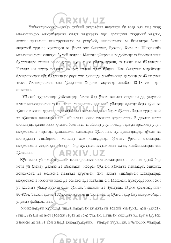  Ўзбекистоннинг турли табиий-географик шароити бу ерда ҳар хил халқ меъморчилик мактабларини юзага келтирган эди. ҳозиргача сақланиб келган, асосан қурилиш конструкцияси ва услубий, танировкаси ва безаклари билан ажралиб турган, мустақил ва ўзига хос Фарғона, Бухоро, Хива ва Шаҳрисабз меъморчилиги машҳур бўлиб келган. Масалан,Фарғона водийсида сиёсийлик зона бўлганлиги асосан икки қатор қўш синч уйлар қуриш, зилзила кам бўладиган Хивада эса қатор синчдан иморат солиш одат бўлган. Ёки Фарғона водийсида ёғингарчилик кўп бўлганлиги учун том гуришда ломбознинг қалинлиги 40 см гача келса, ёғингарчилик кам бўладиган Хоразм воҳасида ломбоз 10-15 см дан ошмаган. Уй-жой қурилишда ўзбекларда баъзи бир ўзига хослик сақланса-да, умумий ягона меъморчилик типи кенг тарқалган. қадимий уйларда одатда берк кўча ва қўшни томони деразасиз девор билан ҳовлилардан иборат бўлган. Барча турар жой ва хўжалик хоналарининг ойналари ички томонга қаратилган. Бадавлат катта оилаларда ҳовли икки қисмга болачақа ва аёллар учун ичкари ҳамда эркаклар учун меҳмонхона тарзида ҳашаматли хоналарга бўлинган. ҳунармандларда дўкон ва шогирдлар яшайдиган хоналар ҳам ташқарида бўлган. ўртача оилаларда меҳмонхона сифатида уйнинг бир ҳужраси ажратилган хона, камбағалларда эса бўлмаган. Кўпчилик уй - жойларнинг планировкаси оила аъзоларининг сонига қараб бир неча уй (хона), даҳлиз ва айвондан иборат бўлган, хўжалик хоналари, ошхона, ҳожатхона ва молхона ҳовлида қурилган. Зич аҳоли яшайдиган шаҳарларда меҳмонхона иккинчи қаватда болахонада жойлашган. Масалан, Бухорода икки ёки уч қаватли уйлар қуриш одат бўлган. Тошкент ва Бухорода айрим ҳовлиларнинг 80-90%, баъзан ҳатто 100 фоизи қурилиш билан банд бўлган ҳар бир метр жойдан унумли фойдаланган. Уй-жойларни қуришда ишлатиладиган анъанавий асосий материал лой (пахса), ғишт, гувала ва ёғоч (асосан терак ва тол) бўлган. Пишган ғиштдан илгари мадраса, ҳаммом ва катта бой ҳамда амалдорларнинг уйлари қурилган. Кўпчилик уйларда 