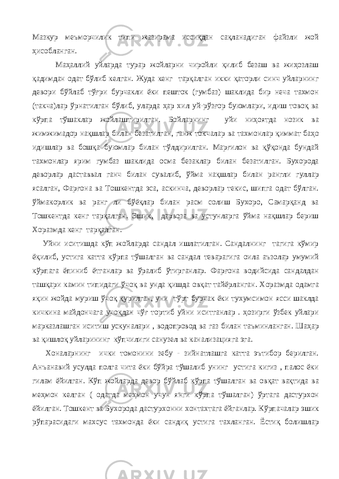 Мазкур меъморчилик типи жазирама иссиқдан сақланадиган файзли жой ҳисобланган. Маҳаллий уйларда турар жойларни чиройли қилиб безаш ва жиҳозлаш қадимдан одат бўлиб келган. Жуда кенг тарқалган икки қаторли синч уйларнинг девори бўйлаб тўғри бурчакли ёки пешток (гумбаз) шаклида бир неча тахмон (такча)лар ўрнатилган бўлиб, уларда ҳар хил уй-рўзғор буюмлари, идиш товоқ ва кўрпа тўшаклар жойлаштирилган. Бойларнинг уйи ниҳоятда нозик ва жимжимадор нақшлар билан безатилган, ганж токчалар ва тахмонлар қиммат баҳо идишлар ва бошқа буюмлар билан тўлдирилган. Марғилон ва қўқонда бундай тахмонлар ярим гумбаз шаклида осма безаклар билан безатилган. Бухорода деворлар даставвал ганч билан сувалиб, ўйма нақшлар билан рангли гуллар ясалган, Фарғона ва Тошкентда эса, аскинча, деворлар текис, шипга одат бўлган. ўймакорлик ва ранг ли бўёқлар билан расм солиш Бухоро, Самарқанд ва Тошкентда кенг тарқалган. Эшик, дарвоза ва устунларга ўйма нақшлар бериш Хоразмда кенг тарқалган. Уйни иситишда кўп жойларда сандал ишлатилган. Сандалнинг тагига кўмир ёқилиб, устига катта кўрпа тўшалган ва сандал теварагига оила аъзолар умумий кўрпага ёпиниб ётганлар ва ўралиб ўтирганлар. Фарғона водийсида сандалдан ташқари камин типидаги ўчоқ ва унда қишда овқат тайёрланган. Хоразмда одамга яқин жойда муриш ўчоқ қурилган, уни тўрт бурчак ёки тухумсимон ясси шаклда кичкина майдончага учоқдан чўғ тортиб уйни иситганлар . ҳозирги ўзбек уйлари марказлашган иситиш ускуналари , водопровод ва газ билан таъминланган. Шаҳар ва қишлоқ уйларининг кўпчилиги санузел ва канализацияга эга. Хоналарнинг ички томонини зебу - зийнатлашга катта эътибор берилган. Анъанавий усулда полга чита ёки бўйра тўшалиб унинг устига кигиз , палос ёки гилам ёйилган. Кўп жойларда девор бўйлаб кўрпа тўшалган ва овқат вақтида ва меҳмон келган ( одатда меҳмон учун янги кўрпа тўшалган) ўртага дастурхон ёйилган. Тошкент ва Бухорода дастурхонни хонтахтага ёйганлар. Кўрпачалар эшик рўпарасидаги махсус тахмонда ёки сандиқ устига тахланган. Ёстиқ болишлар 