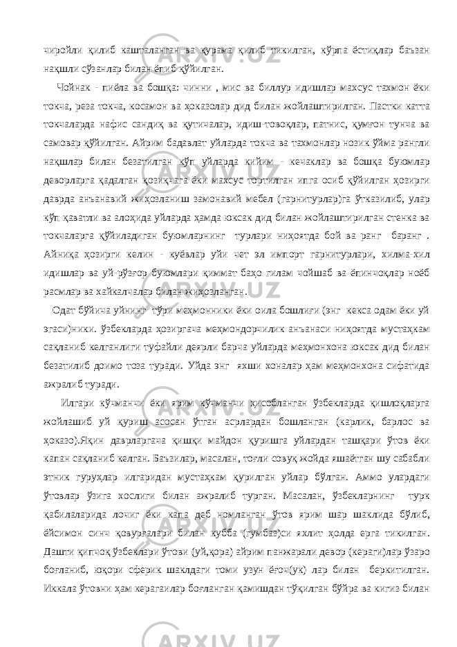 чиройли қилиб кашталанган ва қурама қилиб тикилган, кўрпа ёстиқлар баъзан нақшли сўзанлар билан ёпиб қўйилган. Чойнак - пиёла ва бошқа: чинни , мис ва биллур идишлар махсус тахмон ёки токча, реза токча, косамон ва ҳоказолар дид билан жойлаштирилган. Пастки катта токчаларда нафис сандиқ ва қутичалар, идиш-товоқлар, патнис, қумғон тунча ва самовар қўйилган. Айрим бадавлат уйларда токча ва тахмонлар нозик ўйма рангли нақшлар билан безатилган кўп уйларда кийим - кечаклар ва бошқа буюмлар деворларга қадалган қозиқчага ёки махсус тортилган ипга осиб қўйилган ҳозирги даврда анъанавий жиҳозланиш замонавий мебел (гарнитурлар)га ўтказилиб, улар кўп қаватли ва алоҳида уйларда ҳамда юксак дид билан жойлаштирилган стенка ва токчаларга қўйиладиган буюмларнинг турлари ниҳоятда бой ва ранг баранг . Айниқа ҳозирги келин - куёвлар уйи чет эл импорт гарнитурлари, хилма-хил идишлар ва уй-рўзғор буюмлари қиммат баҳо гилам чойшаб ва ёпинчоқлар ноёб расмлар ва хайкалчалар билан жиҳозланган. Одат бўйича уйнинг тўри меҳмонники ёки оила бошлиғи (энг кекса одам ёки уй эгаси)ники. ўзбекларда ҳозиргача меҳмондорчилик анъанаси ниҳоятда мустаҳкам сақланиб келганлиги туфайли деярли барча уйларда меҳмонхона юксак дид билан безатилиб доимо тоза туради. Уйда энг яхши хоналар ҳам меҳмонхона сифатида ажралиб туради. Илгари кўчманчи ёки ярим кўчманчи ҳисобланган ўзбекларда қишлоқларга жойлашиб уй қуриш асосан ўтган асрлардан бошланган (карлик, барлос ва ҳоказо).Яқин даврларгача қишқи майдон қуришга уйлардан ташқари ўтов ёки капан сақланиб келган. Баъзилар, масалан, тоғли совуқ жойда яшаётган шу сабабли этник гуруҳлар илгаридан мустаҳкам қурилган уйлар бўлган. Аммо улардаги ўтовлар ўзига хослиги билан ажралиб турган. Масалан, ўзбекларнинг турк қабилаларида лочиг ёки капа деб номланган ўтов ярим шар шаклида бўлиб, ёйсимон синч қовурғалари билан кубба (гумбаз)си яхлит ҳолда ерга тикилган. Дашти қипчоқ ўзбеклари ўтови (уй,қора) айрим панжарали девор (кераги)лар ўзаро боғланиб, юқори сферик шаклдаги томи узун ёғоч(ук) лар билан беркитилган. Иккала ўтовни ҳам керагаилар боғланган қамишдан тўқилган бўйра ва кигиз билан 