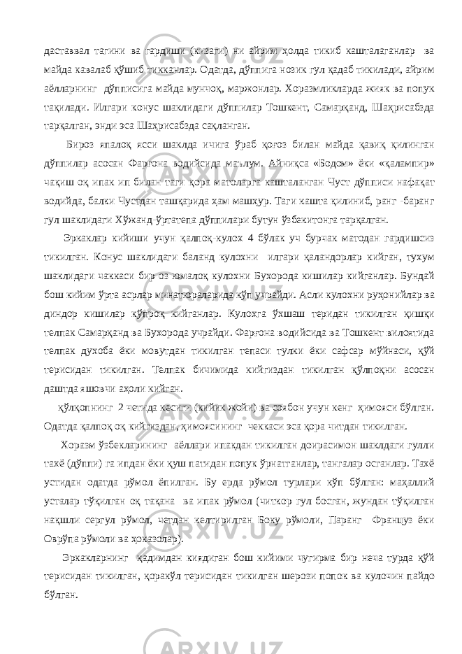 даставвал тагини ва гардиши (кизаги) ни айрим ҳолда тикиб кашталаганлар ва майда кавалаб қўшиб тикканлар. Одатда, дўппига нозик гул қадаб тикилади, айрим аёлларнинг дўпписига майда мунчоқ, маржонлар. Хоразмликларда жияк ва попук тақилади. Илгари конус шаклидаги дўппилар Тошкент, Самарқанд, Шаҳрисабзда тарқалган, энди эса Шаҳрисабзда сақланган. Бироз япалоқ ясси шаклда ичига ўраб қоғоз билан майда қавиқ қилинган дўппилар асосан Фарғона водийсида маълум. Айниқса «Бодом» ёки «қалампир» чақиш оқ ипак ип билан таги қора матоларга кашталанган Чуст дўпписи нафақат водийда, балки Чустдан ташқарида ҳам машҳур. Таги кашта қилиниб, ранг -баранг гул шаклидаги Хўжанд-ўртатепа дўппилари бутун ўзбекитонга тарқалган. Эркаклар кийиши учун қалпоқ-кулох 4 бўлак уч бурчак матодан гардишсиз тикилган. Конус шаклидаги баланд кулохни илгари қаландорлар кийган, тухум шаклидаги чаккаси бир оз юмалоқ кулохни Бухорода кишилар кийганлар. Бундай бош кийим ўрта асрлар минатюраларида кўп учрайди. Асли кулохни руҳонийлар ва диндор кишилар кўпроқ кийганлар. Кулохга ўхшаш теридан тикилган қишқи телпак Самарқанд ва Бухорода учрайди. Фарғона водийсида ва Тошкент вилоятида телпак духоба ёки мовутдан тикилган тепаси тулки ёки сафсар мўйнаси, қўй терисидан тикилган. Телпак бичимида кийгиздан тикилган қўлпоқни асосан даштда яшовчи аҳоли кийган. қўлқопнинг 2 четида кесиги (кийик жойи) ва соябон учун кенг ҳимояси бўлган. Одатда қалпоқ оқ кийгиздан, ҳимоясининг чеккаси эса қора читдан тикилган. Хоразм ўзбекларининг аёллари ипакдан тикилган доирасимон шаклдаги гулли тахё (дўппи) га ипдан ёки қуш патидан попук ўрнатганлар, тангалар осганлар. Тахё устидан одатда рўмол ёпилган. Бу ерда рўмол турлари кўп бўлган: маҳаллий усталар тўқилган оқ тақана ва ипак рўмол (читкор гул босган, жундан тўқилган нақшли сергул рўмол, четдан келтирилган Боку рўмоли, Паранг Француз ёки Оврўпа рўмоли ва ҳоказолар). Эркакларнинг қадимдан киядиган бош кийими чугирма бир неча турда қўй терисидан тикилган, қоракўл терисидан тикилган шерози попок ва кулочин пайдо бўлган. 