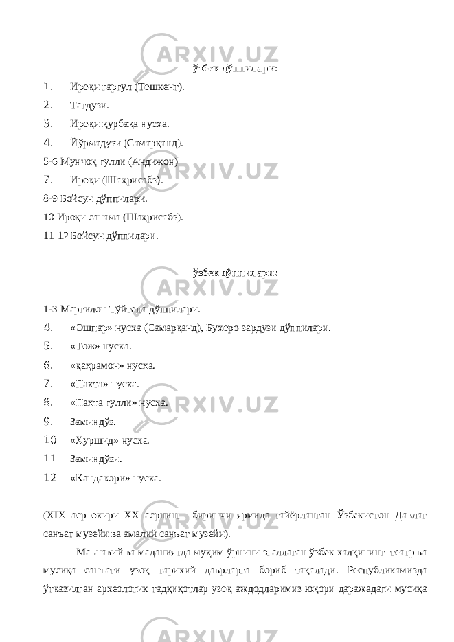  ўзбек дўппилари : 1. Ироқи гаргул (Тошкент). 2. Тагдузи. 3. Ироқи қурбақа нусха. 4. Йўрмадузи (Самарқанд). 5-6 Мунчоқ гулли (Андижон) 7. Ироқи (Шаҳрисабз). 8-9 Бойсун дўппилари. 10 Ироқи санама (Шаҳрисабз). 11-12 Бойсун дўппилари. ўзбек дўппилари: 1-3 Марғилон Тўйтепа дўппилари. 4. «Ошпар» нусха (Самарқанд), Бухоро зардузи дўппилари. 5. «Тож» нусха. 6. «қаҳрамон» нусха. 7. «Пахта» нусха. 8. «Пахта гулли» нусха. 9. Заминдўз. 10. «Хуршид» нусха. 11. Заминдўзи. 12. «Кандакори» нусха. ( XIX аср охири ХХ асрнинг биринчи ярмида тайёрланган Ўзбекистон Давлат санъат музейи ва амалий санъат музейи). Маънавий ва маданиятда муҳим ўрнини эгаллаган ўзбек халқининг театр ва мусиқа санъати узоқ тарихий даврларга бориб тақалади. Республикамизда ўтказилган археологик тадқиқотлар узоқ аждодларимиз юқори даражадаги мусиқа 