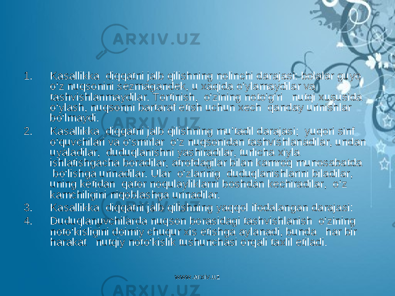 1. Kasallikka diqqatni jalb qilishning nolinchi darajasi: bolalar guyo o‘z nuqsonini sezmagandek, u xaqida o‘ylamaydilar va tashvishlanmaydilar. Tortinish, o‘zining noto‘g‘ri nutqi xususida o‘ylash, nuqsonni bartaraf etish uchun xech qanday urinishlar bo‘lmaydi. 2. Kasallikka diqqatni jalb qilishning mu’tadil darajasi; yuqori sinf o‘quvchilari va o‘smirlar o‘z nuqsonidan tashvishlanadilar, undan uyaladilar, duduqlanishni yashiradilar, turlicha xiyla ishlatishgacha boradilar, atrofdagilar bilan kamroq munosabatda bo‘lishga urinadilar. Ular o‘zlarinig duduqlanishlarini biladilar, uning ketidan qator noqulayliklarni boshdan kechiradilar, o‘z kamchiligini niqoblashga urinadilar. 3. Kasallikka diqqatni jalb qilishning yaqqol ifodalangan darajasi: 4. Duduqlanuvchilarda nuqson borasidagi tashvishlanish o‘zining noto‘kisligini doimiy chuqur xis etishga aylanadi, bunda har bir harakat nutqiy noto‘kislik tushunchasi orqali taxlil etiladi. www.arxiv.uz 