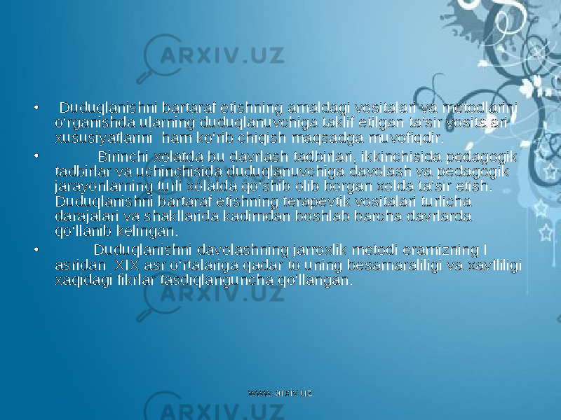 • Duduqlanishni bartaraf etishning amaldagi vositalari va metodlarini o‘rganishda ularning duduqlanuvchiga taklif etilgan ta’sir vositalari xususiyatlarini ham ko‘rib chiqish maqsadga muvofiqdir. • Birinchi xolatda bu davrlash tadbirlari, ikkinchisida pedagogik tadbirlar va uchinchisida duduqlanuvchiga davolash va pedagogik jarayonlarning turli xolatda qo‘shib olib borgan xolda ta’sir etish. Duduqlanishni bartaraf etishning terapevtik vositalari turlicha darajalari va shakllarida kadimdan boshlab barcha davrlarda qo‘llanib kelingan. • Duduqlanishni davolashning jarroxlik metodi eramizning I asridan XIX asr o‘rtalariga qadar to uning besamaraliligi va xavfliligi xaqidagi fikrlar tasdiqlanguncha qo‘llangan. www.arxiv.uz 