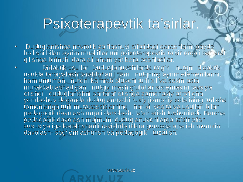 Psixoterapevtik ta’sirlar. • Duduqlanishga nevrotik zaiflashuvi sifatidagi qarashlarni paydo bo‘lishi bilan ayrim mualliflar uni psixoterapevtik ta’sir orqali bartaraf qilishga birinchi darajali ahamiyat bera boshladilar. • Didaktik usullar. Duduqlanuvchilarda to‘g‘ri nutqni didaktik usulda tarbiyalash tarafdorlari ham nutqning ayrim elementlarini, ham umuman nutqni kamrab oluvchi turli xil va sekin-asta murakkablashadigan nutqiy mash g‘ulotlar sistemasini tavsiya etishdi. duduqlanishni bartaraf etishga zamonaviy atroflicha yondashuv deganda duduqlanuvchi ruxiy jismoniy xolatining turlicha tomonlariga turli mutaxassislarning har-xil vosita va usullari bilan pedagogik davolash orqali davolash, ta’sir etish tushuniladi. Barcha pedagogik davolash majmuini duduqlanuvchilarga ta’sir etish xususiyatiga karab shartli ravishda ikkita guruxga ajratish mumkin: davolash- sog‘lomlashtirish va pedagogik tuzatish. www.arxiv.uz 