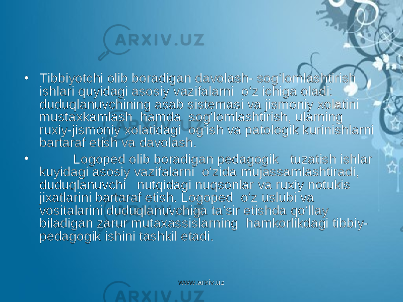 • Tibbiyotchi olib boradigan davolash- sog‘lomlashtirish ishlari quyidagi asosiy vazifalarni o‘z ichiga oladi: duduqlanuvchining asab sistemasi va jismoniy xolatini mustaxkamlash hamda sog‘lomlashtirish, ularning ruxiy-jismoniy xolatidagi og‘ish va patologik kurinishlarni bartaraf etish va davolash. • Logoped olib boradigan pedagogik tuzatish ishlar kuyidagi asosiy vazifalarni o‘zida mujassamlashtiradi, duduqlanuvchi nutqidagi nuqsonlar va ruxiy notukis jixatlarini bartaraf etish. Logoped o‘z uslubi va vositalarini duduqlanuvchiga ta’sir etishda qo‘llay biladigan zarur mutaxassislarning hamkorlikdagi tibbiy- pedagogik ishini tashkil etadi. www.arxiv.uz 