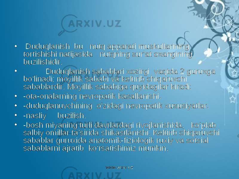 • Duduqlanish bu nutq apparati muskullarining tortishishi natijasida nutqning sur’at oxangining buzilishidir. • Duduqlanish sabablari xozirgi vaqtda 2 guruxga bo‘linadi: moyillik sababi va keltirib chiqaruvchi sabablardir. Moyillik sababiga quyidagilar kiradi: • -ota-onalarning nevropatik kasallanishi. • -duduqlanuvchining o‘zidagi nevropatik xususiyatlar. • -nasliy buzilish. • -bosh miyaning turli davrlardagi rivojlanishida, ko‘plab salbiy omillar ta’sirida shikastlanishi. Keltirib chiqaruvchi sabablar guruxida anatomik-fiziologik ruxiy va sotsial sabablarni ajratib ko‘rsatishimiz mumkin. www.arxiv.uz 