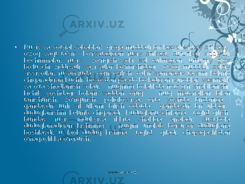 • Ruxiy va sotsial sabablar: qisqa muddatli bir laxzalik ruxiy shikast, o‘zoq vaqt ta’sir ko‘rsatadigan ruxiy shikast, surunkali ziddiyatli kechinmalar, ruxiy zo‘riqish yoki xal etilmagan, umumiy g‘ov bo‘luvchi ziddiyatli vaziyatlar ko‘rinishidagi o‘zoq muddatli salbiy xissiyotlar, ruxan juda og‘ir ezilish, o‘tkir samarasiz ta’sirni keltirib chiqaradigan kuchli, bexosdan paydo bo‘ladigan iztiroblar, vaximalik va o‘ta shodlanish xolati, nutqning bolalikda noto‘g‘ri shakllanishi, kichik yoshdagi bolani xaddan ortiq nutq materiallari bilan tanishtirish, zo‘riqtirish, poliglossiya, erta yoshda birdaniga qandaydir turli xil tillarni bilish odatda qandaydir bir tildagi duduqlanishni keltirib chiqaradi. Duduqlanuvchilarga taqlid qilish, bunday ruxiy induksiya ikkita shaklga ajraladi: sust-bola duduqlanadigan kishining nutqini tinglab beixtiyor duduqlana boshlaydi, u faol duduq kishiga taqlid qiladi, chapaqaylikdan o‘naqaylikka o‘rgatish. www.arxiv.uz 