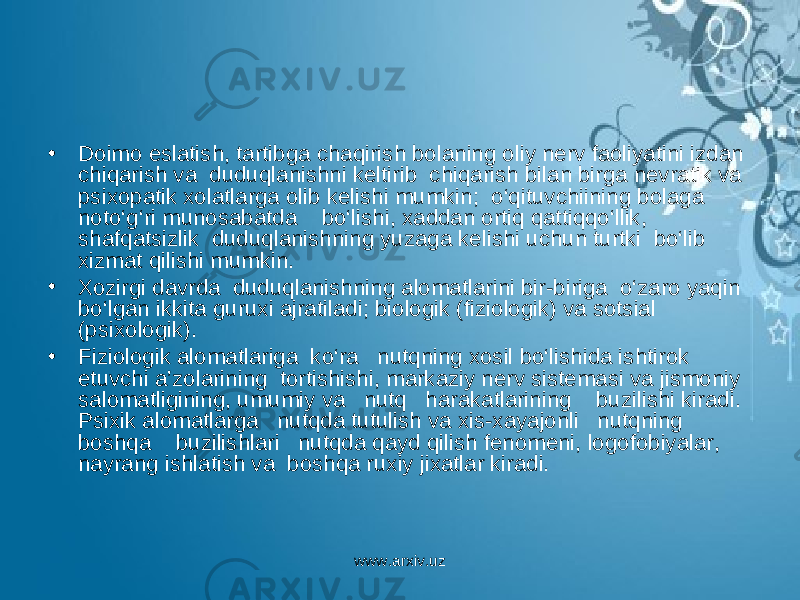 • Doimo eslatish, tartibga chaqirish bolaning oliy nerv faoliyatini izdan chiqarish va duduqlanishni keltirib chiqarish bilan birga nevratik va psixopatik xolatlarga olib kelishi mumkin; o‘qituvchiining bolaga noto‘g‘ri munosabatda bo‘lishi, xaddan ortiq qattiqqo‘llik, shafqatsizlik duduqlanishning yuzaga kelishi uchun turtki bo‘lib xizmat qilishi mumkin. • Xozirgi davrda duduqlanishning alomatlarini bir-biriga o‘zaro yaqin bo‘lgan ikkita guruxi ajratiladi; biologik (fiziologik) va sotsial (psixologik). • Fiziologik alomatlariga ko‘ra nutqning xosil bo‘lishida ishtirok etuvchi a’zolarining tortishishi, markaziy nerv sistemasi va jismoniy salomatligining, umumiy va nutq harakatlarining buzilishi kiradi. Psixik alomatlarga nutqda tutulish va xis-xayajonli nutqning boshqa buzilishlari nutqda qayd qilish fenomeni, logofobiyalar, nayrang ishlatish va boshqa ruxiy jixatlar kiradi. www.arxiv.uz 