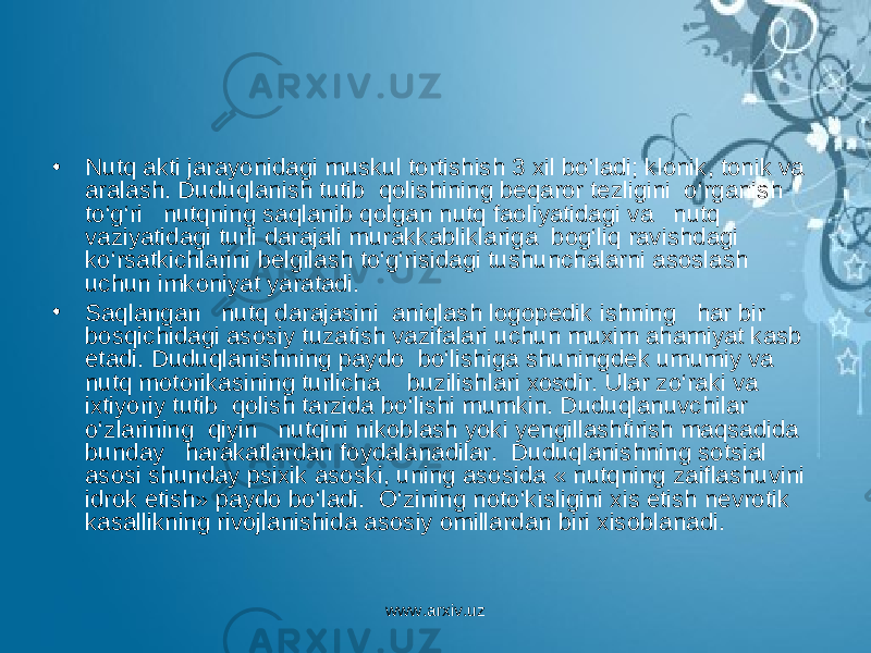 • Nutq akti jarayonidagi muskul tortishish 3 xil bo‘ladi; klonik, tonik va aralash. Duduqlanish tutib qolishining beqaror tezligini o‘rganish to‘g‘ri nutqning saqlanib qolgan nutq faoliyatidagi va nutq vaziyatidagi turli darajali murakkabliklariga bog‘liq ravishdagi ko‘rsatkichlarini belgilash to‘g‘risidagi tushunchalarni asoslash uchun imkoniyat yaratadi. • Saqlangan nutq darajasini aniqlash logopedik ishning har bir bosqichidagi asosiy tuzatish vazifalari uchun muxim ahamiyat kasb etadi. Duduqlanishning paydo bo‘lishiga shuningdek umumiy va nutq motorikasining turlicha buzilishlari xosdir. Ular zo‘raki va ixtiyoriy tutib qolish tarzida bo‘lishi mumkin. Duduqlanuvchilar o‘zlarining qiyin nutqini nikoblash yoki yengillashtirish maqsadida bunday harakatlardan foydalanadilar. Duduqlanishning sotsial asosi shunday psixik asoski, uning asosida « nutqning zaiflashuvini idrok etish» paydo bo‘ladi. O‘zining noto‘kisligini xis etish nevrotik kasallikning rivojlanishida asosiy omillardan biri xisoblanadi. www.arxiv.uz 