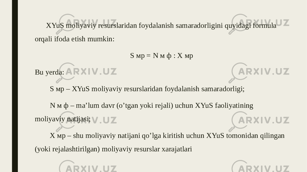 XYuS moliyaviy resurslaridan foydalanish samaradorligini quyidagi formula orqali ifoda etish mumkin: S мр = N м ф : X мр Bu yerda: S мр – XYuS moliyaviy resurslaridan foydalanish samaradorligi; N м ф – ma’lum davr (o’tgan yoki rejali) uchun XYuS faoliyatining moliyaviy natijasi; X мр – shu moliyaviy natijani qo’lga kiritish uchun XYuS tomonidan qilingan (yoki rejalashtirilgan) moliyaviy resurslar xarajatlari 