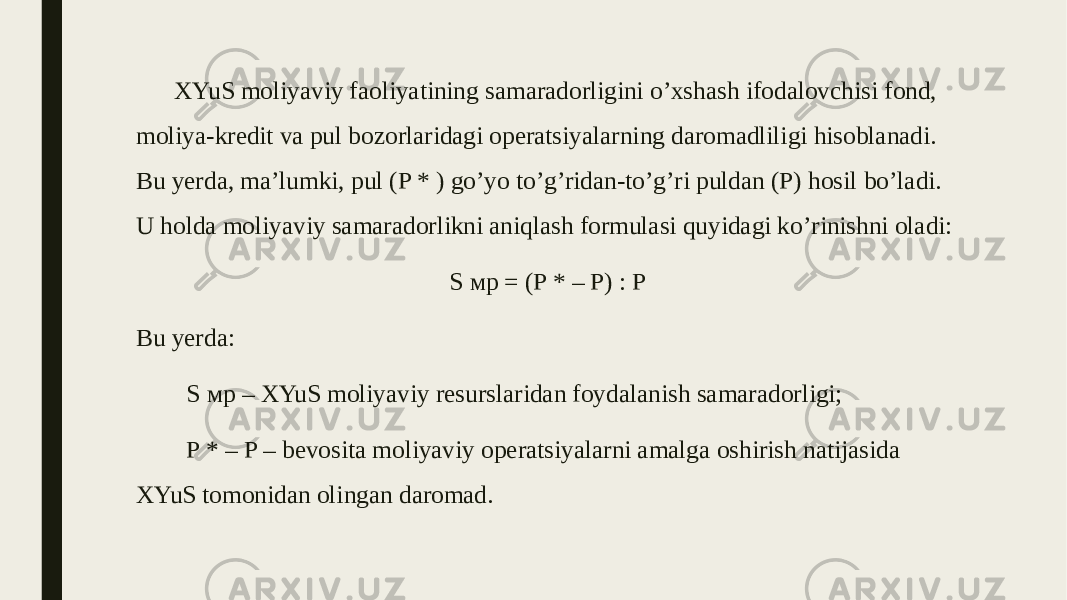 XYuS moliyaviy faoliyatining samaradorligini o’xshash ifodalovchisi fond, moliya-kredit va pul bozorlaridagi operatsiyalarning daromadliligi hisoblanadi. Bu yerda, ma’lumki, pul (P * ) go’yo to’g’ridan-to’g’ri puldan (P) hosil bo’ladi. U holda moliyaviy samaradorlikni aniqlash formulasi quyidagi ko’rinishni oladi: S мр = (P * – P) : P Bu yerda: S мр – XYuS moliyaviy resurslaridan foydalanish samaradorligi; P * – P – bevosita moliyaviy operatsiyalarni amalga oshirish natijasida XYuS tomonidan olingan daromad. 