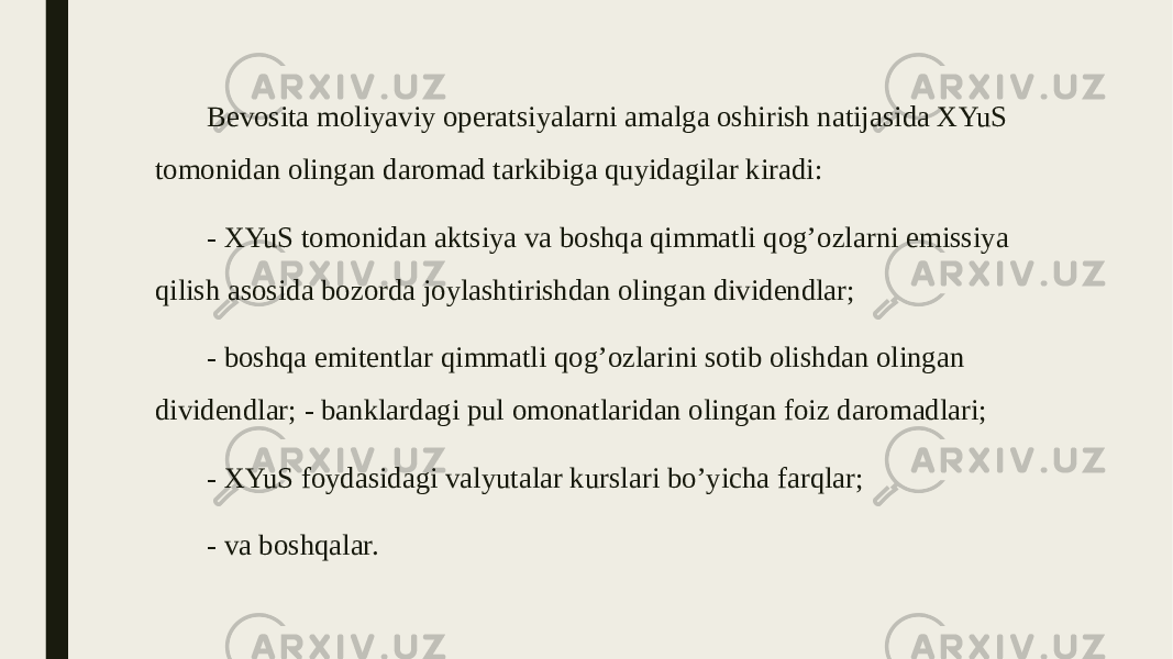 Bevosita moliyaviy operatsiyalarni amalga oshirish natijasida XYuS tomonidan olingan daromad tarkibiga quyidagilar kiradi: - XYuS tomonidan aktsiya va boshqa qimmatli qog’ozlarni emissiya qilish asosida bozorda joylashtirishdan olingan dividendlar; - boshqa emitentlar qimmatli qog’ozlarini sotib olishdan olingan dividendlar; - banklardagi pul omonatlaridan olingan foiz daromadlari; - XYuS foydasidagi valyutalar kurslari bo’yicha farqlar; - va boshqalar. 