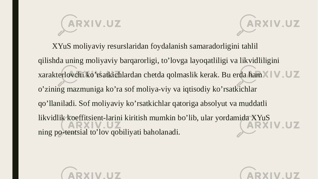 XYuS moliyaviy resurslaridan foydalanish samaradorligini tahlil qilishda uning moliyaviy barqarorligi, to’lovga layoqatliligi va likvidliligini xarakterlovchi ko’rsatkichlardan chetda qolmaslik kerak. Bu erda ham o’zining mazmuniga ko’ra sof moliya-viy va iqtisodiy ko’rsatkichlar qo’llaniladi. Sof moliyaviy ko’rsatkichlar qatoriga absolyut va muddatli likvidlik koeffitsient-larini kiritish mumkin bo’lib, ular yordamida XYuS ning po-tentsial to’lov qobiliyati baholanadi. 