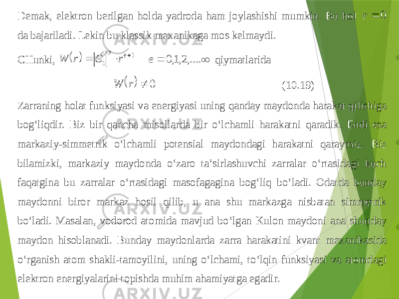 Demak , elektron berilgan holda yadroda ham joylashishi mumkin . Bu hol 0  r da bajariladi . Lekin bu klassik mexanikaga mos kelmaydi . CHunki ,   1 2 1    er C r W   ,.... 2,1, 0 e qiymatlarida   0  r W (10.19) Zarraning holat funksiyasi va energiyasi uning q anday maydonda h arakat q ilishiga bo g‘ li q dir . Biz bir qancha misollarda bir o‘lchamli h arakatni q aradik . Endi esa markaziy -simmetrik o‘lchamli po tensial maydondagi h arakatni q araymiz . Biz bilamizki , markaziy maydonda o‘zaro ta’sirlashuvchi zarralar o‘rtasidagi kuch fa q atgina bu zarralar o‘rtasidagi masofagagina bo g‘ li q bo‘ladi . Odatda bunday maydonni biror markaz h osil q ilib , u ana shu markazga nis batan simmetrik bo‘ladi . Masalan , vodorod atomida mavjud bo‘lgan Kulon maydoni ana shunday maydon hisoblanadi . Bunday maydonlarda zarra h arakatini kvant mexanikasida o‘rganish atom shakli -tamoyilini , uning o‘lchami , to‘l q in funksiyasi va atomdagi elektron energiyalarini topishda mu h im ah amiyatga egadir . 