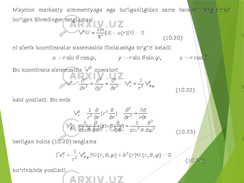 Maydon markaziy simmetriyaga ega bo‘lganligidan zarra harakat tenglamasi bo‘lgan Sh redinger tenglamasi 0 )] ( [ 2 2 2       r u E m  (1 0.20 ) ni sferik koordinatalar sistemasida ifodalashga to‘ g‘ ri keladi :      cos , sin sin , cos sin r z r y r x    Bu koordinata sist emasida 2  operatori 2 , 2 2 2 2 2 2 2 2 2 1                r z y x r (10.22 ) kabi yoziladi . Bu erda 2 2 2 2 2 2 2 2 2 sin 1 ) (sin sin 1 2 ) ( 1                             r r r r r r r r (10.23 ) berilgan holda (10.20 ) tenglama 0 ) , , ( ) ( ) , , ( ] 1 [ 2 2 , 2 2              r r k r r r (10.24 ) ko‘rinishda yoziladi . 