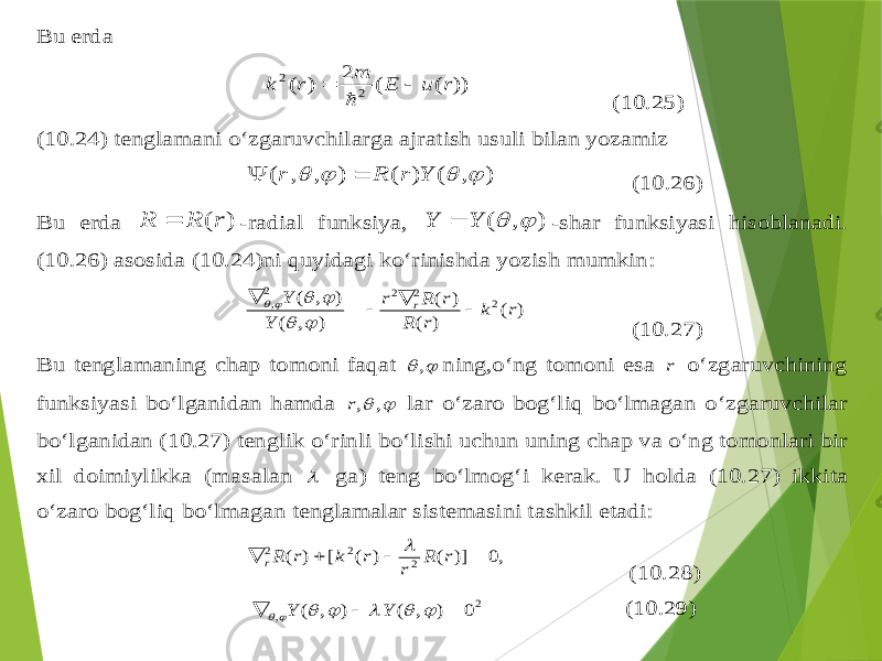 Bu erda )) ( ( 2 ) ( 2 2 r u E m r k    (10.2 5) (10.24 ) tenglamani o‘zgaruvchilarga aj ratish usuli bilan yozamiz ) , ( ) ( ) , , (     Y r R r   (10.26 ) Bu erda ) (r R R  -radial funksiya , ) , (   Y Y  -shar funksiyasi hisoblanadi . (10.2 6) asosida (10.2 4) ni q uyidagi ko‘rinishda yozish mumkin : ) ( ) ( ) ( ) , ( ) , ( 2 2 2 2 , r k r R r R r Y Y r           (10.2 7) Bu tenglam aning chap tomoni fa q at   , ning ,o‘ng tomoni esa r o‘zgaruvchining funksiyasi bo‘lganidan h amda   , ,r lar o‘zaro bo g‘ li q bo‘lmagan o‘zgaruvchilar bo‘lganidan (10.2 7) tenglik o‘rinli bo‘lishi uchun uni ng chap va o‘ng tomonlari bir xil doimiylikka (masalan  ga ) teng bo‘lmo g‘ i kerak . U holda (10.2 7) ikkita o‘zaro bo g‘ li q bo‘lmagan tenglamalar sistemasini tashkil etadi : ,0 )] ( ) ( [ ) ( 2 2 2     r R r r k r Rr  (10.2 8) 2 , 0 ) , ( ) , (          Y Y (10.2 9) 