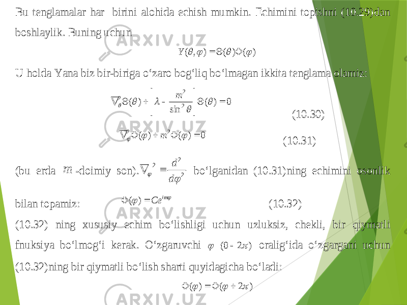 Bu tenglamalar har birini alo h ida echish mumkin . Echimini topishni (10.2 9) dan boshlaylik . Buning uchun ) ( ) ( ) , (        Y U h olda Ya na biz bir -biriga o‘zaro bo g‘ li q bo‘lmagan ikkita tenglama olamiz : 0 ) ( sin ) ( 2 2 2                 m (10.3 0) 0 ) ( ) ( 2 2         m (1 0.3 1) (bu erda m -doimiy son ). 2 2 2   d d   bo‘lganidan (1 0.3 1) ning echimini osonlik bilan topamiz :   im Ce   ) ( (1 0.3 2) (1 0.3 2) ning xususiy echim bo‘lishligi uchun uzluksiz , chekli , bir qiymatli fnuks iya bo‘lmo g‘ i kerak . O‘zgaruvchi ) 2 0(    orali g‘ ida o‘zgargani uchun (1 0.3 2) ning bir qiymatli bo‘lish sharti q uyidagicha bo‘ladi : ) 2 ( ) (        