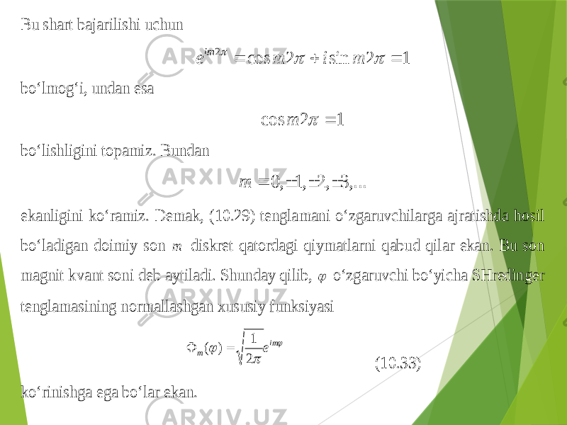 Bu shart bajarilishi uchun 1 2 sin 2 cos 2       m i m e im bo‘lmo g‘ i, undan esa 1 2 cos   m bo‘lishligini topamiz . Bundan ,... 3 , 2 ,1 , 0     m ekanligini ko‘ramiz . Dem ak , ( 10.2 9) tenglamani o‘zgaruvchilarga ajratishda hosil bo‘ladigan doimiy son m diskret q atordagi q iymatlarni q abud q ilar ekan . Bu son magnit kvant soni deb aytiladi . Sh unday qilib ,  o‘zgaruvchi bo‘yicha SHreding er tenglamasining normallashgan xususiy funksiyasi    im m e 2 1 ) (   (1 0.3 3) ko‘rinishga ega bo‘lar ekan . 