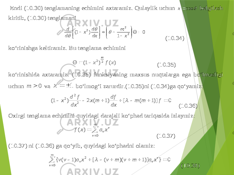  Endi (1 0.3 0) tenglamaning echimini axtaramiz . Qulaylik uchun  cos  x belgilash kiritib , (10 .30 ) tenglamani 0 1 ) 1( 2 2 2                x m dx d x d d    (1 0.3 4) ko‘rinishga keltiramiz . Bu tenglama echimini ) ( ) 1( 2 2 x f x m    (1 0.3 5) ko‘rinishida axtaramiz . (1 0.3 5) funksiyaning maxsus nu qtalarga ega bo‘lmasligi uchun 0  m va 1   x bo‘lmo g‘ i zarurdir .(1 0.3 5) ni (1 0.3 4) ga qo‘ya miz : 0 )]1 ( [ )1 ( 2 ) 1( 2 2 2        f m m dx df m x dx f d x  (1 0.3 6) Oxirgi tenglama echimini quyidagi darajali ko‘p h ad tari q asida izlaymiz :     0 ) ( v v vx a x f (1 0.3 7) (1 0.3 7) ni (1 0.3 6) ga q o‘yib , q uyidagi ko‘p h adni olamiz :           0 2 0 } )]1 )( ( [ )1 ( { v v v v x a m v m v x a v v  (1 0.3 8) 