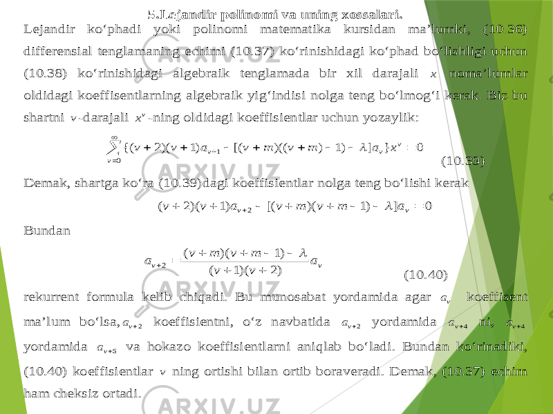 5.Lejand ir polinomi va uning xossalari . Lejand ir ko‘phadi yoki polinomi m atematika kursidan ma’lumki , (1 0.3 6) differensial tenglamaning echimi (1 0.3 7) ko‘rinishidagi ko‘p had bo‘lishligi uchun (1 0.3 8) ko‘rinishidagi algebraik tenglamada bir xil darajali x noma’lumlar oldidagi koeffisentlarning algebraik yi g‘ indisi nolga teng bo‘lmo g‘ i kerak . Biz bu shartni v -darajali vx -ning oldidagi koeffisientlar uchun yozaylik :             0 1 0 } ] )1 ) )(( [( )1 )(2 {( v v v v x a m v m v a v v  (1 0.3 9) Demak , shartga ko‘ra (1 0.3 9) dagi koeffisientlar nolga teng bo‘lishi kerak 0 ] )1 )( [( )1 )(2 ( 2          v v a m v m v a v v  Bun dan v v a v v m v m v a )2 )(1 ( )1 )( ( 2          (10.4 0) rekurrent formula kelib chi q adi . Bu munosabat yordamida agar va koeffisent ma’lum bo‘lsa , 2va koeffisientni , o‘z navbatida 2va yordamida 4va ni , 4va yordamida 6va va hokazo koeffisientlarni ani qlab bo‘ladi . Bundan ko‘rinadiki , (10.4 0) koeffisientlar v ning ortishi bilan ortib boraveradi . Demak , (1 0.3 7) echim h am cheksiz ortadi . 