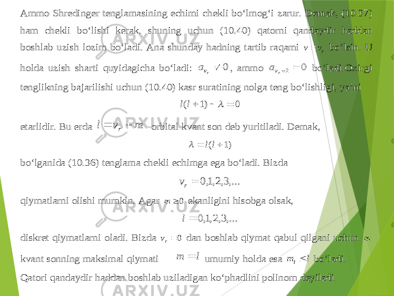 Ammo Sh redi nger tenglamasining echimi chekli bo‘lmo g‘ i zarur . Demak , (1 0.3 7) ham chekli bo‘lishi kerak . shuning uchun (10.4 0) qatorni qandaydir haddan boshlab uzish lozim bo‘ladi . Ana shunday hadning tartib ra qami rv v  bo‘lsin . U holda uzish sharti quyidagicha bo‘ladi : 0  rv a , ammo 0 2  rva bo‘ladi .Oxirgi tenglikning bajarilishi uchun (10.4 0) kasr suratining nolga teng bo‘lishligi , ya’ni 0 )1 (     l l etarlidir . Bu erda m v l r   -orbital kvant son deb yuritiladi . Demak , )1 (   l l  bo‘lganida (1 0.3 6) tenglama chekli echimga ega bo‘ladi . Bizda ,...3, 2,1, 0  rv qiymatlarni olishi mumkin . Agar 0  m ekanligini hisobga olsak , ,...3, 2,1, 0  l diskret qiymatlarni oladi . Bizda 0 rv dan boshlab qiymat qabul qilgani uchun m kvant sonning maksimal qiymati l m  umumiy holda esa l m l bo‘ladi . Q atori qandaydir haddan boshlab uziladigan ko‘p hadlini polinom deyiladi . 