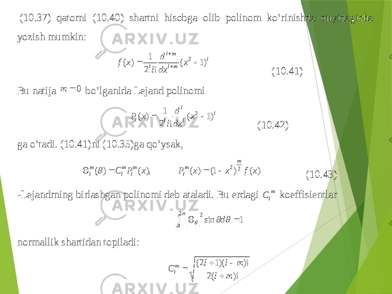  (1 0.3 7) qatorni (10.4 0) shartni hisobga olib polinom ko‘rinishda quyidagicha yozish mum kin : l m l m l l x dx d l x f )1 ( ! 2 1 ) ( 2    (10.4 1) Bu natija 0  m bo‘lganida Lejand polinomi l l l l l x dx d l x P )1 ( ! 2 1 ) ( 2  (10.4 2) ga o‘tadi . ( 10.4 1) ni (1 0.3 5) ga qo‘ysak , ) ( ) 1( ) ( ), ( ) ( 2 2 x f x x P x P C m m l m l m l m l      (10.4 3) -Lejandrning birlashgan polinomi deb ataladi . Bu erdagi m l C koeffisientlar 1 sin 2 0 2        d normall ik shartidan topiladi : )! (2 )! )(1 2( m l m l l C m l     