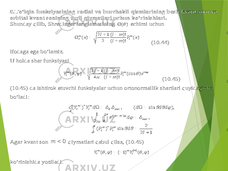 6. To‘lqin funksiyasining radial va burchakli qismlarining bosh kvant soni va orbital kvant sonining turli qiymatlari uchun ko‘rinishlari . Sh unday qilib , Sh redinger tenglamasining ) (  echimi uchun ) ( )! ( )! ( 2 1 2 ) ( x P m l m l l x ml ml      (10.4 4) ifodaga ega bo‘lamiz . U holda shar funksiyasi      im ml ml e P m l m l l Y ) (cos )! ( )! ( 4 1 2 ) , (     (10.4 5) (10.45) da ishtirok etuvchi funksiyalar uchun ortonormallik shartlari quyidagicha bo‘ladi :                               0 * 2 0 ) ( * 1 2 2 sin ) ( , 2 1 ), sin ( , ) ( l d P P d e d d d d Y Y m l m l mm m mi mm ll m l m l Agar kvant son 0  m qiymatlari qabul qilsa , ( 10.4 5) ) , ( )1 ( ) , (     m l m ml Y Y   ko‘ri nishida yoziladi . 