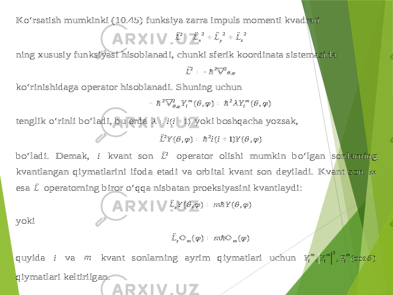 Ko‘rsatish mumkinki (10.4 5) funksiya zarra impuls momenti kvadrati 2 2 2 2 ˆ ˆ ˆ ˆ z у x L L L L    ning xususiy funksiyasi h isoblanadi , chunki sferik koordinata sistemasida , 2 2 2ˆ     L ko‘rinishidaga operator hisoblanadi . Sh uning uchun ) , ( ) , ( 2 2, 2       ml ml Y Y      tenglik o‘rinli bo‘ladi , bu erda )1 (   l l  yoki bosh qacha yozsak , ) , ( )1 ( ) , ( ˆ 2 2     Y l l Y L    bo‘ladi . Demak , l kvant son 2ˆL operator olishi mumkin bo‘lgan sonlarning kvantlangan qiymatlarini ifoda etadi va orbital kvant son deyiladi . Kvant son m esa Lˆ operatorning biror o‘ qq a nisbatan proeksiyasini kvantlaydi : ) , ( ) , ( ˆ     Y m Y Lz   yoki ) ( ) ( ˆ   m m z m L     q uyida l va m kvant sonlarning ayrim qiymatlari uchun ) (cos , , 2  m l m l m l P Y Y q iymatlari keltirilgan . 