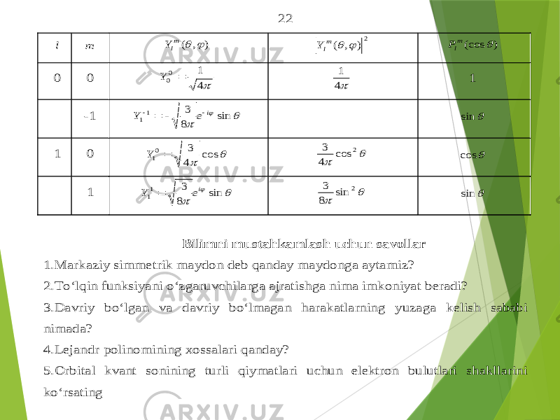 22 l m ) , (   mlY 2) , (   mlY ) (cos  mlP 0 0 4 1 00  Y 4 1 1 -1    sin 8 3 11 i e Y      sin 1 0   cos 4 3 01  Y   2 cos 4 3  cos 1    sin 8 3 11 ie Y    2 sin 8 3  sin Bilimni mustahkamlash uchun savollar 1. Markaziy simmetrik maydon deb qanday maydonga aytamiz ? 2. To‘lqin funksiyan i o‘zgaruvchilarga ajratishga nima imkoniyat beradi ? 3. Davriy bo‘lgan va davriy bo‘lmagan harakatlarning yuzaga kelish sababi nimada ? 4. Lejandr polinomining xossalari qanday ? 5. Orbital kvant sonining turli qiymatlari uchun elektron bulutlari shakllarini ko ‘rsating 