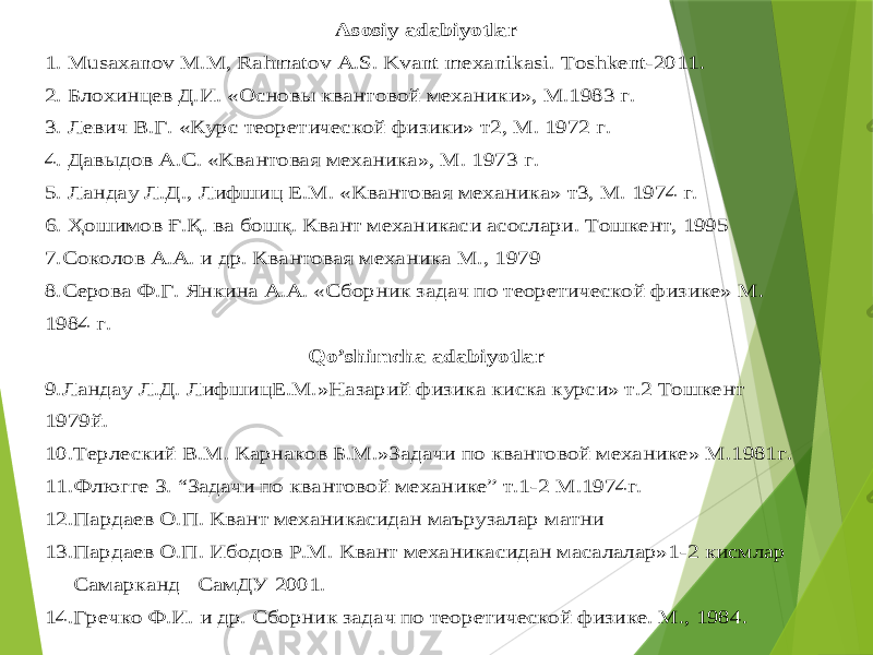 Asosiy adabiyotlar 1. Musaxanov M.M, Rahmatov A.S. Kvant mexanikasi. Toshkent -2011. 2. Блохинцев Д.И. «Основы квантовой механики», М.1983 г. 3. Левич В.Г. «Курс теоретической физики» т2, М. 1972 г. 4. Давыдов А.С. «Квантовая механика», М. 1973 г. 5. Ландау Л.Д., Лифшиц Е.М. «Квантовая механика» т3, М. 1974 г. 6. Ҳошимов Ғ.Қ. ва бошқ. Квант механикаси асослари. Тошкент, 1995 7.Соколов А.А. и др. Квантовая механика М., 1979 8.Серова Ф.Г. Янкина А.А. «Сборник задач по теоретической физике» М. 1984 г. Qo ’shimcha adabiyotlar 9.Ландау Л.Д. Лифши ц Е.М.»Назарий физика киска курси» т.2 Тошкент 1979й. 10 .Терлеский В.М. Карнаков Б.М.»Задачи по квантовой механике» М.1981г. 11.Флюгге З. “Задачи по квантовой механике” т.1 -2 М.1974г. 12.Пардаев О.П. Квант механикасидан маърузалар матни 13.Пардаев О.П. Ибодов Р.М. Квант механикасидан масалалар»1 -2 кисмлар Самарканд СамДУ 2001. 14.Гречко Ф.И. и др. Сборник задач по теоретической физике. М., 1984. 