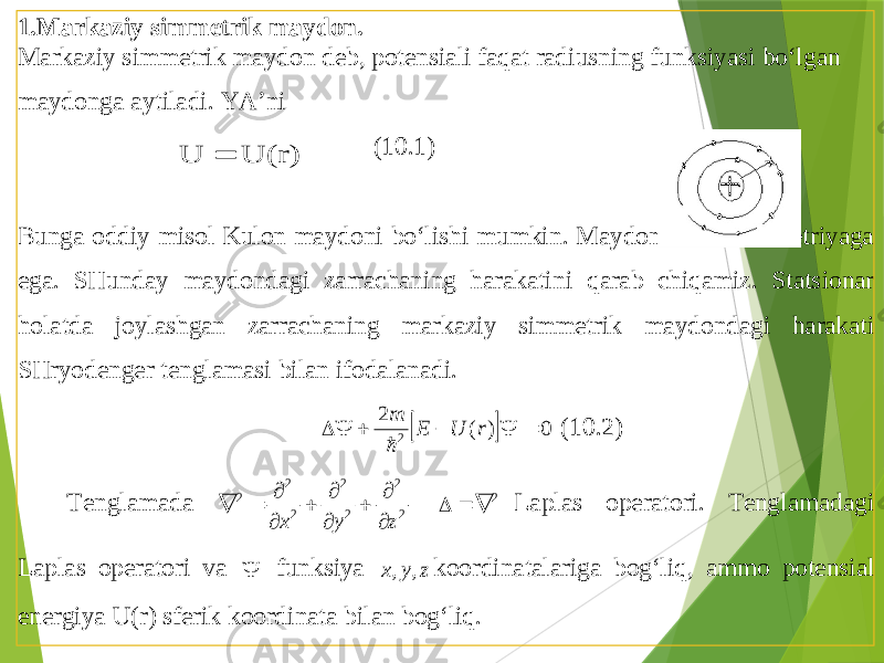 1. Markaziy simmetrik maydon . Markaziy simmetrik maydon deb , potensiali faqat radiusning funksiyasi bo ‘lgan maydonga aytiladi . YA’ni (10.1) Bunga oddiy misol Kulon maydoni bo‘lishi mumkin . Maydon sferik simmetriyaga ega . SHunday maydondagi zarrachaning harakatini qarab chiqamiz . Statsionar holatda joylashgan zarrachaning markaziy simmetrik maydondagi harakati SHryodenger tenglamasi bilan ifodalanadi .   0 ) ( 2 2      r U E m  (10. 2) Tenglamada 2 2 2 2 2 2 2 z y x           2    Laplas operatori . Tenglamadagi Laplas operatori va  funksiya z y x , , koordinatalari ga bog‘liq , ammo potensial energiya U (r) sferik koordinata bilan bog‘liq . U(r) U  