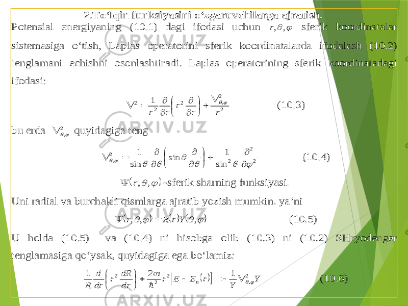 2. To‘lqin funksiyasini o‘zgaruvchilarga ajratish . Potensial energiyaning (10.1) dagi ifodasi uchun   , ,r sferik koordinatalar sistemasiga o‘tish , Laplas operatorini sferik koordinatalarda ifodalash (10.2) tenglamani echishni osonlashtiradi . Laplas operatorining sferik koordinatadagi ifodasi : 2 2 , 2 2 2 1 r r r r r                (10.3) bu erda 2 ,  quyidagiga teng 2 2 2 2 , sin 1 sin sin 1                       (10.4)     , ,r  -sferik sharning funksiyasi . Uni radial va burchakli qismlarga ajratib yozish mumkin . ya’ni           , , , Y r R r   (10.5) U holda (10.5) va (10.4) ni hisobga olib (10.3) ni (10.2) SHryodenger te nglamasiga qo‘ysak , quyidagiga ega bo‘lamiz :     Y Y r E E r m dr dR r dr d R n 2 , 2 2 2 1 2 1              (10.6) 